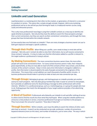 LLiinnkkeeddIInn
GGeettttiinngg CCoonnnneecctteedd
Copyright © 2009 by Research and Management. All rights reserved. Page 4 of 10
LLiinnkkeeddIInn aanndd LLeeaadd GGeenneerraattiioonn
Lead Generation is a marketing term that refers to the creation, or generation, of interest in a consumer
to a product or service. This seems like a simple enough concept; however, talk to any marketing
professional and he or she will tell you that farming for leads in a traditional manner can be a long,
costly and exhaustive process.
This is why many professionals have begun using their LinkedIn contacts as a new way to identify and
speak directly to prospects. Not only do they have the ability to search for these prospects amongst
their current connections, but they can search via their connections’ connections, and through the many
groups that have formed within the LinkedIn network.
So how exactly does one find leads on LinkedIn? There are many strategies a business owner can use to
both gain exposure and target a specific audience.
TThhrroouugghh tthheeiirr PPrrooffiillee:: When filling out a profile, users needs to keep in mind who will be
viewing it. Not only users’ contacts be able to view their information, but so will anyone connected to
those contacts’ networks. It is key to make sure that the information added to a profile is relevant to
the target audience a professional is trying to attract.
BByy MMaakkiinngg CCoonnnneeccttiioonnss:: The more connections business owners have, the more other
people will want to be connected to them. For every contact business owners make, their networks
grow exponentially, as they are now able to reach all of the contacts of their new contact, and all of the
contacts of the contact’s contacts. Keep in mind, every time information is changed or added on a
profile, that information is disseminated to the web of people connected to the originator of the
information. This means that a small addition can reach thousands of profiles within minutes. A
business professional should make it a priority to make at least one new connection per day.
TThhrroouugghh GGrroouuppss:: Belonging to groups, and starting groups on LinkedIn provides yet another
avenue to reach prospects. Not only does group membership make it easier to connect to new people,
but it provides an additional arena for disseminating a message to other professionals with similar
interests. Whether it is a professional group, such as a marketing group, or a group for people who love
to ski, finding groups that match the demographic of your target audience provides a free advertising
opportunity.
AA WWoorrdd ooff CCaauuttiioonn:: Professionals who blatantly use LinkedIn to sell and offer nothing of service
to others tend to find the results less than what they had hoped. When using the LinkedIn platform to
announce a new product or service, a business professional must give an incentive to the prospect.
They must answer the consumer’s question: “How does it help me?”
TThhrroouugghh SSeeaarrcchheess:: Within LinkedIn, users have the ability to search the millions of other users
who have an account. A search can be conducted via zip code, profession, number of connections,
keyword relevance (more on this later), and number of endorsers, just to name a few. The way in which
 