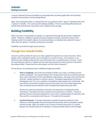 LLiinnkkeeddIInn
GGeettttiinngg CCoonnnneecctteedd
Copyright © 2009 by Research and Management. All rights reserved. Page 5 of 10
a search is phrased is the key to making sure the people who are being sought after will actually be
receptive to the product or service being offered.
Again, when looking for leads, it is advised that the user go about it with a “givers” mentality rather than
a “gainers” mentality. This is also true for building credibility. If there is something offered that will
benefit other professionals, they will be more receptive to the message.
BBuuiillddiinngg CCrreeddiibbiilliittyy
When a business is represented on LinkedIn, it is represented through the person who created the
profile. Therefore, credibility is gained not by the company’s presence, but by the actions of the
individual within the LinkedIn network. As mentioned above, an individual who utilizes the “givers,”
rather than the “gainers” mentality, will be more successful.
Credibility can be built through several avenues:
TThhrroouugghh YYoouurr LLiinnkkeeddIInn PPrrooffiillee::
A person’s profile provides the chance to make a good first-impression on a new connection. Many
people, when creating their profile, use it as though it is an online resume. This, however, is not
effective as the LinkedIn profile asks for more information than is usually found on a resume. In fact,
the most effective profiles on LinkedIn are those that share personal as well as business information.
According to Safko, “People buy from other people, not from other companies.”
So how do you, as a professional, gain credibility through your profile?
1. Fill it in completely: One of the first mistakes LinkedIn users make is not filling out their
profiles completely. This includes filling in their employment history for at least the past five
years, with a description of the responsibilities, large projects, and major clients pertinent to
each job. Equally important is a person’s picture. Including an appropriate-for-business
photograph, even if it is just a snapshot, immediately makes people more comfortable. Not
only will past connections recognize a person more easily, but it also makes people who
have not had personal introductions feel as though they already know each other.
Another key point that should be mentioned is the importance of making the profile
interesting. It should be more than a laundry list of experience or interests. It needs to
generate interest in the person beyond his or her role as a representative of a business; who
they work for is secondary to who they are. This leads to the next point.
2. Use the first person: It has been found that using the first-person (I/we/us) is more
effective at reaching people than the third-person (he/she/it), which is principally used for
business writing. Again, the profile is not a resume or business document, it is a quick
glimpse into the personality of an individual, so that personality needs to shine through.
 