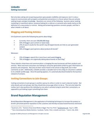 LLiinnkkeeddIInn
GGeettttiinngg CCoonnnneecctteedd
Copyright © 2009 by Research and Management. All rights reserved. Page 8 of 10
Not only does asking and answering questions give people credibility and exposure, but it is also a
means to communicate with prospects and potential connections in a forum where they are actively
seeking to gain and give knowledge. Questions can consist of the following: business owner seeking
marketing or investment advice, someone looking for a referral, or someone who needs clarity on the
definition of a new product or service. Asking and answering questions connects people, and that is
what LinkedIn is all about.
BBllooggggiinngg aanndd PPoossttiinngg AArrttiicclleess::
Erik Qualmann asserts the following key points about blogs:
• Currently, there are over 200,000,000 blogs
• 54% of bloggers post content or tweet daily
• 25% of search results for the world’s top 20 largest brands are links to user-generated
content
• 34% of bloggers post opinions about products & brands6
Moreover:
• 15% of bloggers spend 10 or more hours each week blogging
• 70% of bloggers are organically talking about brands on their blog7
These statistics show how viral communication is changing the way businesses sell their products and
services. More and more consumers are looking to consumer-generated content to gain information on
products and companies. Not only are their voices heard in the article or blog itself, but in their
comments as well. Additionally, LinkedIn provides a valuable tool to link a blog on a business’s website
to its LinkedIn profile page. Once the posting appears, it is automatically disseminated to the business’
network of contacts.
IInnvviittiinngg CCoonnnneeccttiioonnss ttoo JJooiinn GGrroouuppss::
Inviting connections to join groups is another avenue to utilize in order to reach a desired market. Not
only should users join groups, but they should also encourage others to do so. This not only helps the
invitee, but it also positions the individual as one who is actively trying to assist their connections, as
opposed to just looking to gain something from them.
BBrraanndd RReeppuuttaattiioonn MMaannaaggeemmeenntt
Brand Reputation Management is the application of marketing techniques to increase the product or
brand’s perceived positive reputation to the customer and thereby increase brand franchise and brand
6
Qualmann, Erik. “Statistics Show Social Media Is Bigger Than You Think.” Socialnomics.net. Aug 11, 2009.
7
“Very Interesting Social Media Statistics: Facebook, Twitter, Flickr, LinkedIn and more…” trak.in. Feb, 2010.
 
