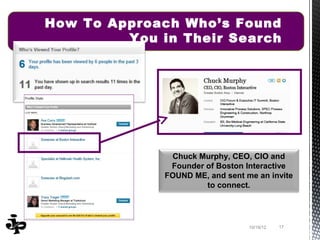 How To Approach Who’s Found
         You in Their Search




               Chuck Murphy, CEO, CIO and
               Founder of Boston Interactive
              FOUND ME, and sent me an invite
                       to connect.




                                  10/19/12   17
 