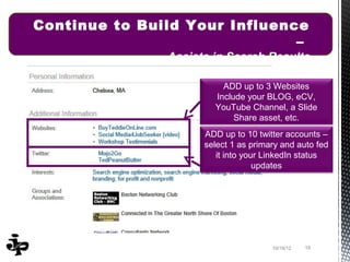 Continue to Build Your Influence
                               –
               Assists in Search Results

                         ADD up to 3 Websites
                       Include your BLOG, eCV,
                       YouTube Channel, a Slide
                            Share asset, etc.
                     ADD up to 10 twitter accounts –
                     select 1 as primary and auto fed
                        it into your LinkedIn status
                                   updates




                                      10/19/12   19
 