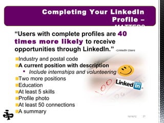 Completing Your LinkedIn
                                Profile –
                                MATTERS
“Users with complete profiles are 40
times more likely to receive
opportunities through LinkedIn.” -LinkedIn Users
 Industry and postal code
 A current position with description
    Include internships and volunteering
 Two more positions
 Education
 At least 5 skills
 Profile photo
 At least 50 connections
 A summary
                                            10/19/12   21
 