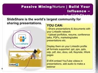 Passive Mining/ Nurture | Build Your
                                  Influence –
                                       e.g. SlideShare
SlideShare is the world’s largest community for
sharing presentations.
                          YOU CAN:
                           Share presentations & documents with
                         your LinkedIn network
                           Upload portfolios, resume, conference
                         talks, PDFs, marketing/sales
                         presentations etc.

                         Display them on your LinkedIn profile
                         all formats supported: ppt, pps, pptx,
                         odp, pdf, doc, docx, odt, Keynote, iWork
                         pages

                         EVEN embed YouTube videos in
                         presentations, add audio to make a
                         webinar
                                                    10/19/12   23
 
