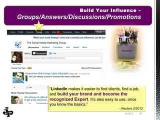 Build Your Influence –
Groups/Answers/Discussions/Promotions




         “LinkedIn makes it easier to find clients, find a job,
         and build your brand and become the
         recognized Expert. It’s also easy to use, once
         you know the basics.”
                                                  - Reuters 2/2012
                                                      10/19/12    24
 