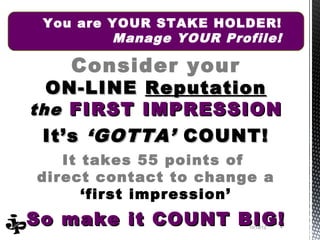 You are YOUR STAKE HOLDER!
         Manage YOUR Profile!

    Consider your
  ON-LINE Reputation
the FIRST IMPRESSION
 It’s ‘GOTTA’ COUNT!
   It takes 55 points of
direct contact to change a
      ‘first impression’
So make it COUNT BIG!    10/19/12   4
 
