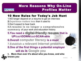 More Reasons Why On-Line
                   Profiles Matter
10 New Rules for Today's Job Hunt
1.NO longer depend on a resume to get an interview
2.Experience matters less than it used to
3.Don’t expect to hear back
4.A resume is no longer a comprehensive
summary of your work and education history
5.You need a digital-friendly resume that is
   UPload-DOWNload-SCAN-able
6.Overall computer literacy is a must
7.Establish a relevant Internet presence
8.One of the first things a potential employer
      will do is Google you
9. More than ever it's about who you know, and who
knows you                                        10/19/12   8
 
