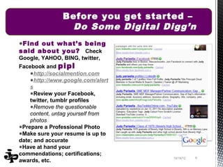 Before you get started –
                 Do Some Digital Digg’n
●Find out what’s being
said about you? Check
Google, YAHOO, BING, twitter,
Facebook and pipl
    ●http://socialmention.com
    ●http://www.google.com/alert
    s
    ●Review your Facebook,
    twitter, tumblr profiles
    ●Remove the questionable
    content, untag yourself from
    photos
●Prepare a Professional Photo
●Make sure your resume is up to
date; and accurate
●Have at hand your
commendations; certifications;
                                   10/19/12   9
awards, etc.
 
