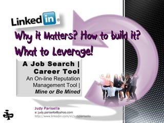 Why it Matters? How to build it?
What to Leverage!
  A Job Search |
     Career Tool
  An On-line Reputation
    Management Tool |
     Mine or Be Mined

     Judy Parisella
     e: judy.parisella@yahoo.com
     http://www.linkedin.com/in/judyparisella
 