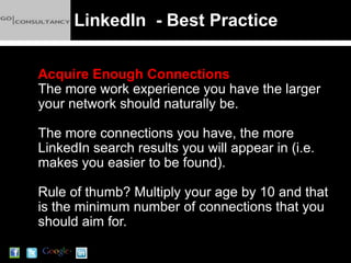 LinkedIn - Best Practice

Acquire Enough Connections
The more work experience you have the larger
your network should naturally be.

The more connections you have, the more
LinkedIn search results you will appear in (i.e.
makes you easier to be found).

Rule of thumb? Multiply your age by 10 and that
is the minimum number of connections that you
should aim for.
 
