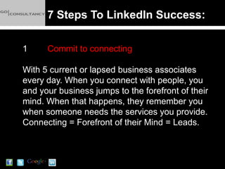 7 Steps To LinkedIn Success:

1     Commit to connecting

With 5 current or lapsed business associates
every day. When you connect with people, you
and your business jumps to the forefront of their
mind. When that happens, they remember you
when someone needs the services you provide.
Connecting = Forefront of their Mind = Leads.
 