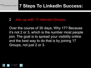 7 Steps To LinkedIn Success:

2   Join up with 17 relevant Groups.

Over the course of 30 days, Why 17? Because
it’s not 2 or 3, which is the number most people
join. The goal is to spread your visibility online
and the best way to do that is by joining 17
Groups, not just 2 or 3.
 