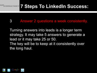 7 Steps To LinkedIn Success:

3     Answer 2 questions a week consistently.

Turning answers into leads is a longer term
strategy. It may take 5 answers to generate a
lead or it may take 25 or 50.
The key will be to keep at it consistently over
the long haul.
 