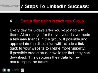 7 Steps To LinkedIn Success:

4     Start a discussion in each new Group

Every day for 5 days after you’ve joined with
them. After doing it for 5 days, you’ll have made
a few new friends in the group. If possible and
appropriate the discussion will include a link
back to your website to create more visibility.
If possible create an e- newsletter that they can
download. This captures their data for re-
marketing in the future.
 