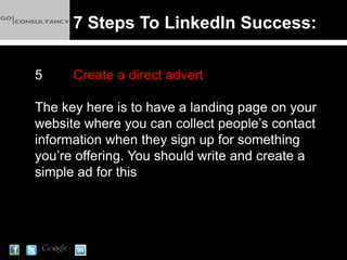 7 Steps To LinkedIn Success:

5     Create a direct advert

The key here is to have a landing page on your
website where you can collect people’s contact
information when they sign up for something
you’re offering. You should write and create a
simple ad for this
 