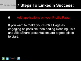 7 Steps To LinkedIn Success:

6     Add applications on your Profile Page

If you want to make your Profile Page as
engaging as possible then adding Reading Lists
and SlideShare presentations are a good place
to start.
 