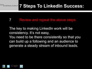 7 Steps To LinkedIn Success:

7     Review and repeat the above steps

The key to making LinkedIn work will be
consistency. It’s not easy,
You need to be there consistently so that you
can build up a following and an audience to
generate a steady stream of inbound leads.
 
