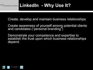 LinkedIn - Why Use It?

Create, develop and maintain business relationships
Create awareness of yourself among potential clients
and candidates (“personal branding”)
Demonstrate your competence and expertise to
establish the trust upon which business relationships
depend
 