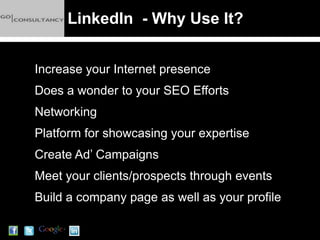 LinkedIn - Why Use It?


Increase your Internet presence
Does a wonder to your SEO Efforts
Networking
Platform for showcasing your expertise
Create Ad’ Campaigns
Meet your clients/prospects through events
Build a company page as well as your profile
 