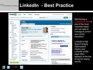 LinkedIn - Best Practice

                           Maintaining a
                           LinkedIn profile is
                           one of the most
                           important steps
                           you can take to
                           manage & control
                           your online
                           reputation.

                           LinkedIn’s high
                           Search Engine
                           Optimization
                           means your
                           LinkedIn profile
                           page often
                           appears at the top
                           of search engine
                           results
 