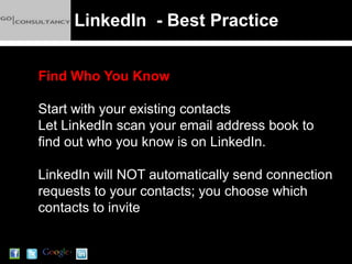 LinkedIn - Best Practice


Find Who You Know

Start with your existing contacts
Let LinkedIn scan your email address book to
find out who you know is on LinkedIn.

LinkedIn will NOT automatically send connection
requests to your contacts; you choose which
contacts to invite
 