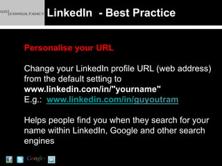 LinkedIn - Best Practice


Personalise your URL

Change your LinkedIn profile URL (web address)
from the default setting to
www.linkedin.com/in/"yourname"
E.g.: www.linkedin.com/in/guyoutram

Helps people find you when they search for your
name within LinkedIn, Google and other search
engines
 
