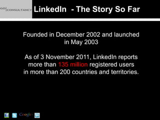 LinkedIn - The Story So Far


Founded in December 2002 and launched
             in May 2003

 As of 3 November 2011, LinkedIn reports
  more than 135 million registered users
in more than 200 countries and territories.
 