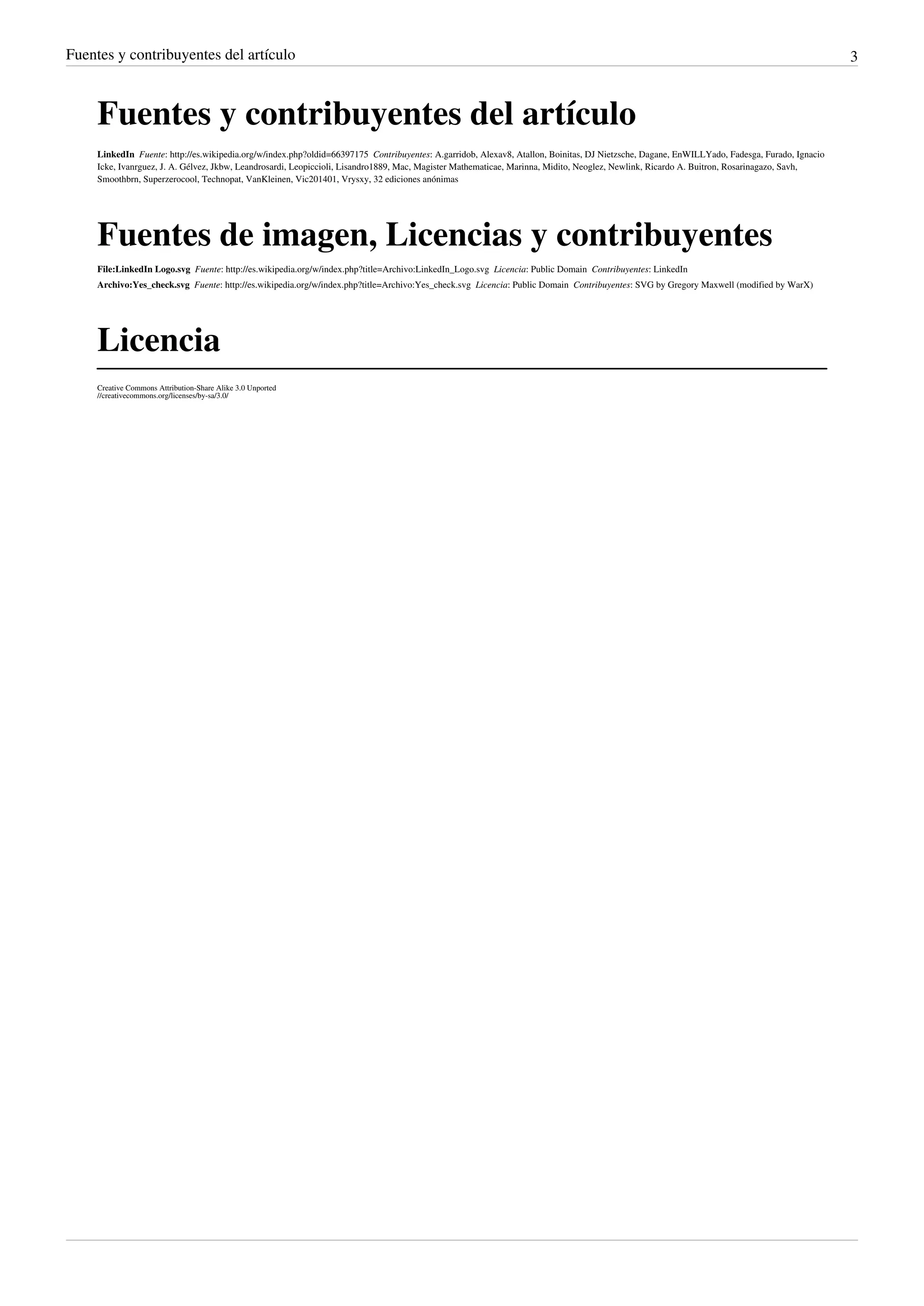 Fuentes y contribuyentes del artículo 3
Fuentes y contribuyentes del artículo
LinkedIn  Fuente: http://es.wikipedia.org/w/index.php?oldid=66397175  Contribuyentes: A.garridob, Alexav8, Atallon, Boinitas, DJ Nietzsche, Dagane, EnWILLYado, Fadesga, Furado, Ignacio
Icke, Ivanrguez, J. A. Gélvez, Jkbw, Leandrosardi, Leopiccioli, Lisandro1889, Mac, Magister Mathematicae, Marinna, Midito, Neoglez, Newlink, Ricardo A. Buitron, Rosarinagazo, Savh,
Smoothbrn, Superzerocool, Technopat, VanKleinen, Vic201401, Vrysxy, 32 ediciones anónimas
Fuentes de imagen, Licencias y contribuyentes
File:LinkedIn Logo.svg  Fuente: http://es.wikipedia.org/w/index.php?title=Archivo:LinkedIn_Logo.svg  Licencia: Public Domain  Contribuyentes: LinkedIn
Archivo:Yes_check.svg  Fuente: http://es.wikipedia.org/w/index.php?title=Archivo:Yes_check.svg  Licencia: Public Domain  Contribuyentes: SVG by Gregory Maxwell (modified by WarX)
Licencia
Creative Commons Attribution-Share Alike 3.0 Unported
//creativecommons.org/licenses/by-sa/3.0/
 