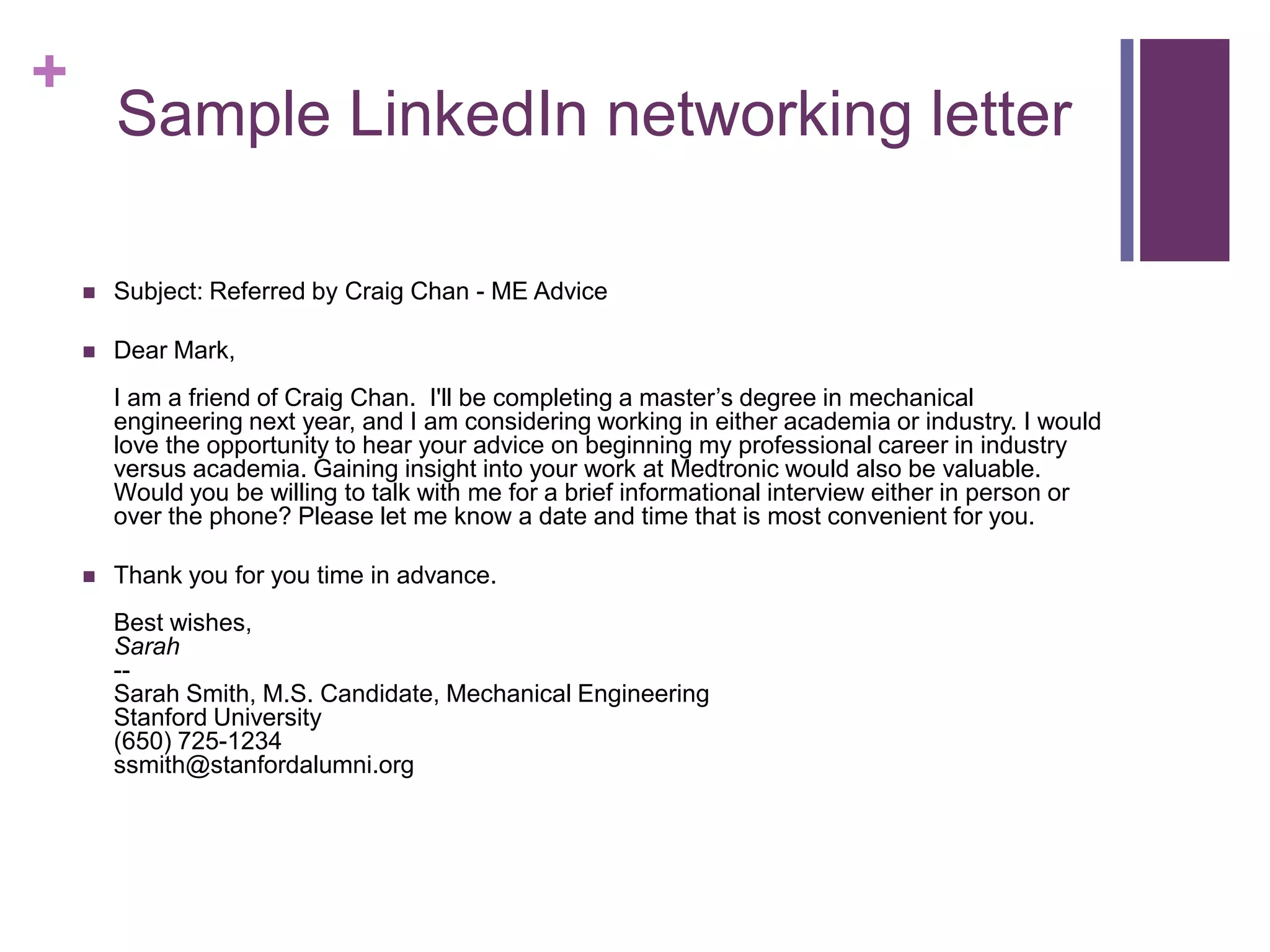 +
        Sample LinkedIn networking letter

       Subject: Referred by Craig Chan - ME Advice

       Dear Mark,
        I am a friend of Craig Chan. I'll be completing a master’s degree in mechanical
        engineering next year, and I am considering working in either academia or industry. I would
        love the opportunity to hear your advice on beginning my professional career in industry
        versus academia. Gaining insight into your work at Medtronic would also be valuable.
        Would you be willing to talk with me for a brief informational interview either in person or
        over the phone? Please let me know a date and time that is most convenient for you.

       Thank you for you time in advance.
        Best wishes,
        Sarah
        --
        Sarah Smith, M.S. Candidate, Mechanical Engineering
        Stanford University
        (650) 725-1234
        ssmith@stanfordalumni.org
 