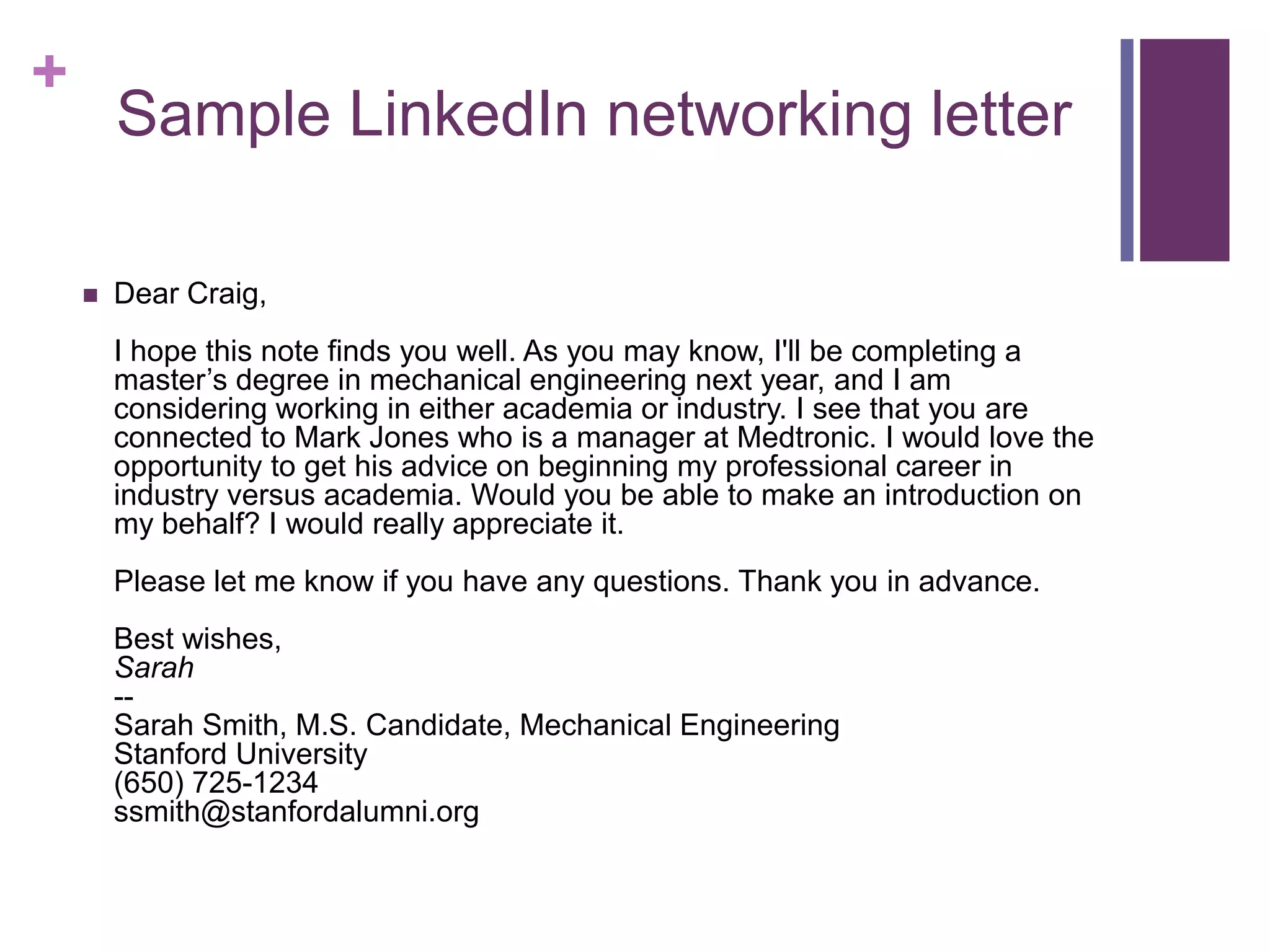 +
        Sample LinkedIn networking letter

       Dear Craig,
        I hope this note finds you well. As you may know, I'll be completing a
        master’s degree in mechanical engineering next year, and I am
        considering working in either academia or industry. I see that you are
        connected to Mark Jones who is a manager at Medtronic. I would love the
        opportunity to get his advice on beginning my professional career in
        industry versus academia. Would you be able to make an introduction on
        my behalf? I would really appreciate it.
        Please let me know if you have any questions. Thank you in advance.
        Best wishes,
        Sarah
        --
        Sarah Smith, M.S. Candidate, Mechanical Engineering
        Stanford University
        (650) 725-1234
        ssmith@stanfordalumni.org
 