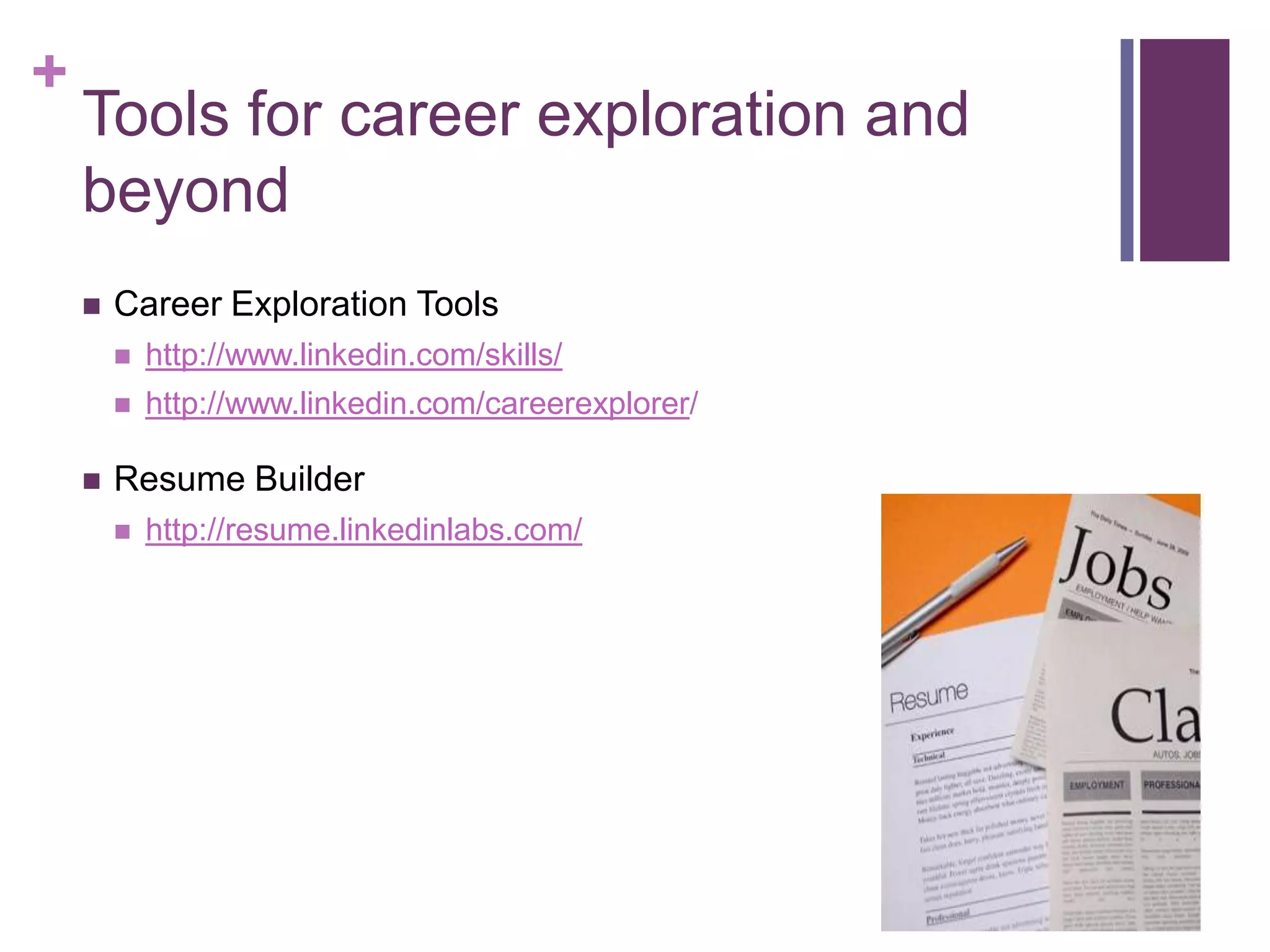 +
    Tools for career exploration and
    beyond
       Career Exploration Tools
           http://www.linkedin.com/skills/
           http://www.linkedin.com/careerexplorer/

       Resume Builder
           http://resume.linkedinlabs.com/
 