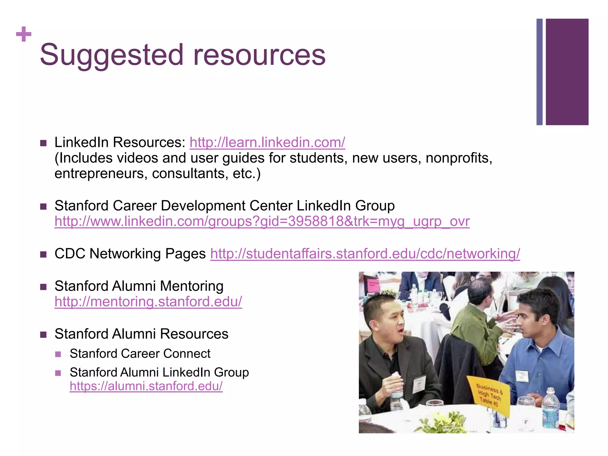 +
    Suggested resources

       LinkedIn Resources: http://learn.linkedin.com/
        (Includes videos and user guides for students, new users, nonprofits,
        entrepreneurs, consultants, etc.)

       Stanford Career Development Center LinkedIn Group
        http://www.linkedin.com/groups?gid=3958818&trk=myg_ugrp_ovr

       CDC Networking Pages http://studentaffairs.stanford.edu/cdc/networking/

       Stanford Alumni Mentoring
        http://mentoring.stanford.edu/

       Stanford Alumni Resources
           Stanford Career Connect
           Stanford Alumni LinkedIn Group
            https://alumni.stanford.edu/
 