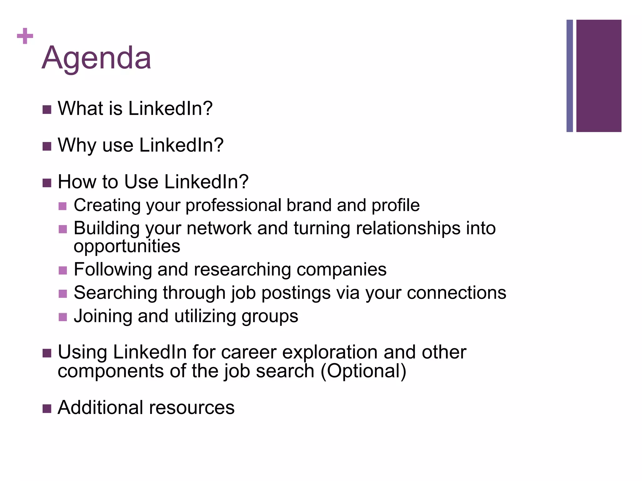 +
    Agenda
       What is LinkedIn?
       Why use LinkedIn?
       How to Use LinkedIn?
           Creating your professional brand and profile
           Building your network and turning relationships into
            opportunities
           Following and researching companies
           Searching through job postings via your connections
           Joining and utilizing groups
       Using LinkedIn for career exploration and other
        components of the job search (Optional)
       Additional resources
 