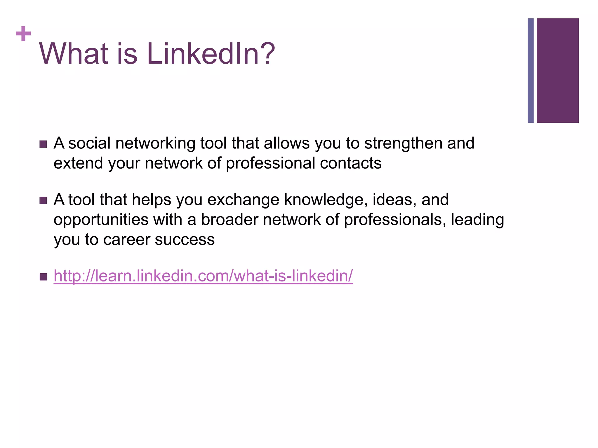 +
    What is LinkedIn?

       A social networking tool that allows you to strengthen and
        extend your network of professional contacts

       A tool that helps you exchange knowledge, ideas, and
        opportunities with a broader network of professionals, leading
        you to career success

       http://learn.linkedin.com/what-is-linkedin/
 