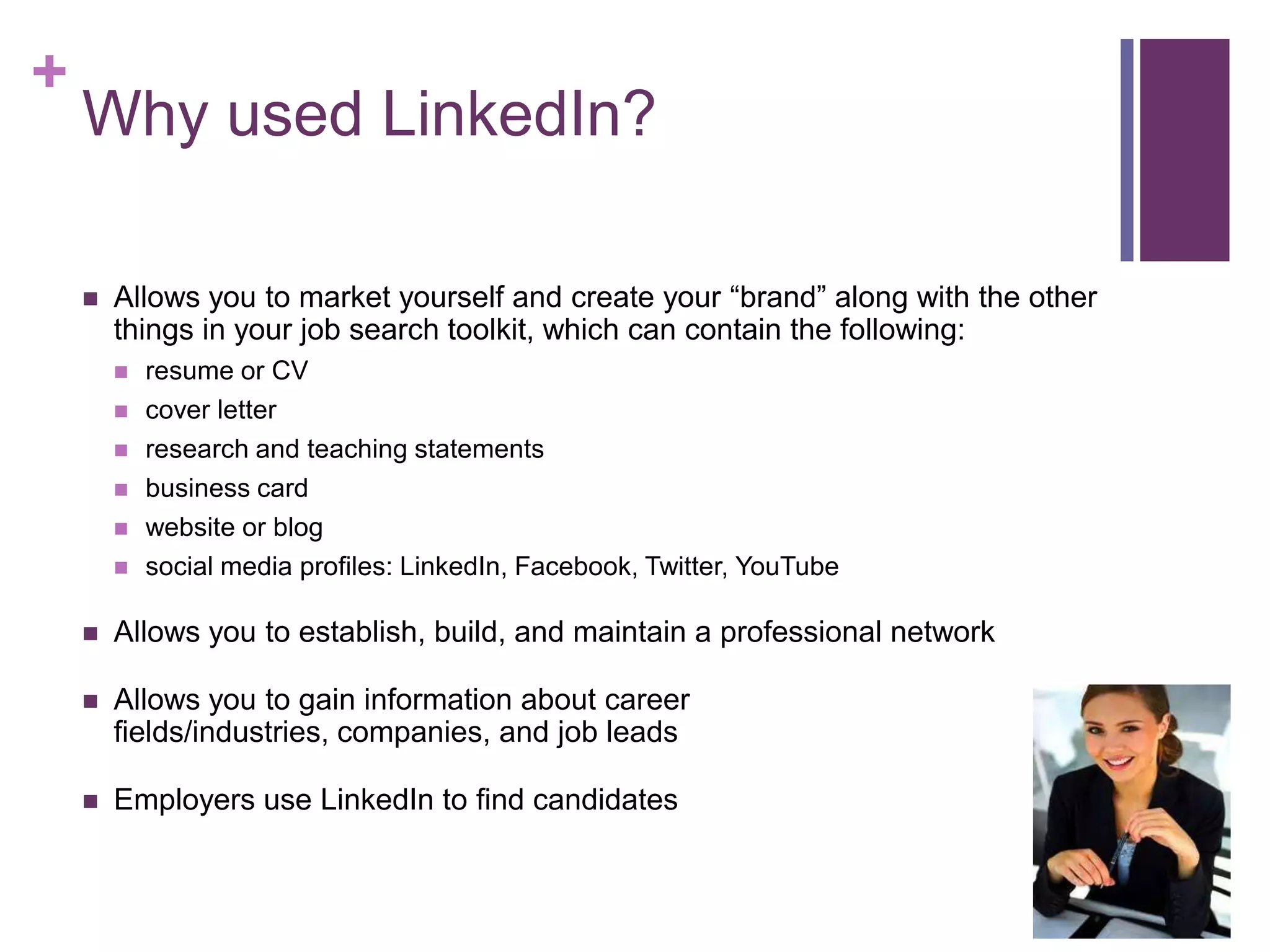 +
    Why used LinkedIn?

       Allows you to market yourself and create your “brand” along with the other
        things in your job search toolkit, which can contain the following:
           resume or CV
           cover letter
           research and teaching statements
           business card
           website or blog
           social media profiles: LinkedIn, Facebook, Twitter, YouTube

       Allows you to establish, build, and maintain a professional network

       Allows you to gain information about career
        fields/industries, companies, and job leads

       Employers use LinkedIn to find candidates
 
