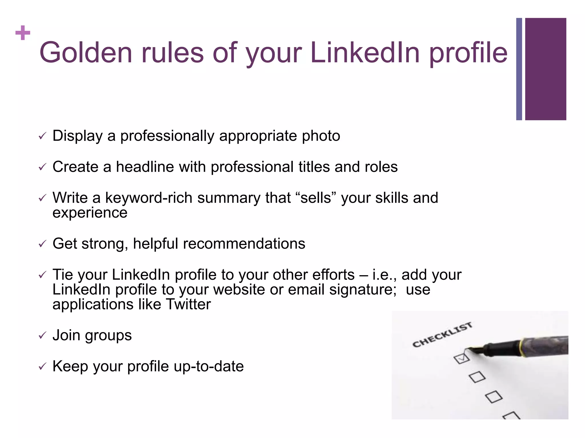 +
    Golden rules of your LinkedIn profile

       Display a professionally appropriate photo

       Create a headline with professional titles and roles

       Write a keyword-rich summary that “sells” your skills and
        experience

       Get strong, helpful recommendations

       Tie your LinkedIn profile to your other efforts – i.e., add your
        LinkedIn profile to your website or email signature; use
        applications like Twitter

       Join groups

       Keep your profile up-to-date
 