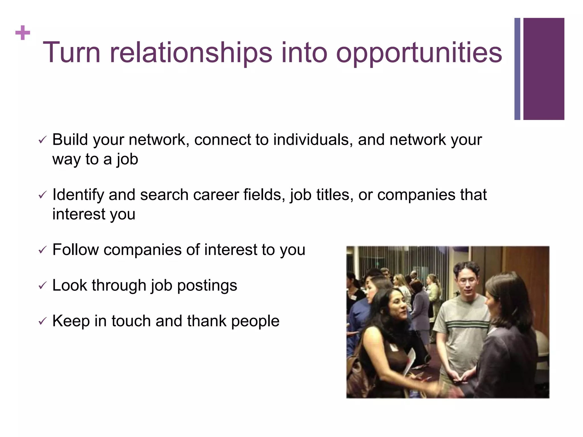 +
    Turn relationships into opportunities

       Build your network, connect to individuals, and network your
        way to a job

       Identify and search career fields, job titles, or companies that
        interest you

       Follow companies of interest to you

       Look through job postings

       Keep in touch and thank people
 