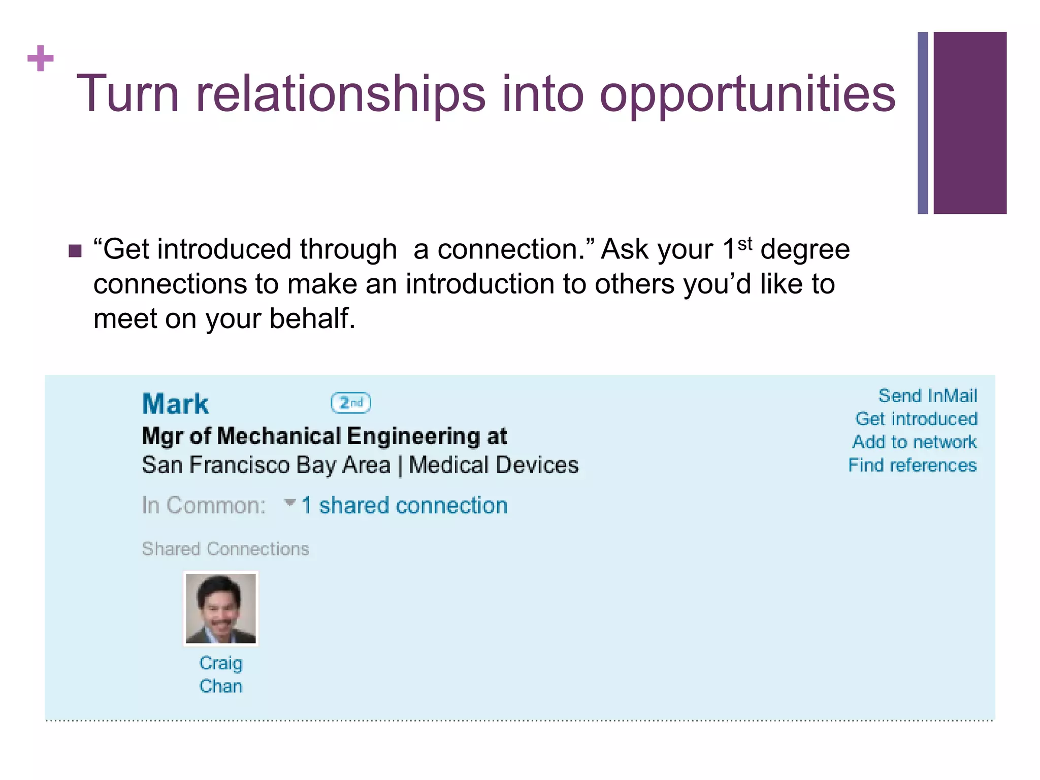 +
    Turn relationships into opportunities

       “Get introduced through a connection.” Ask your 1st degree
        connections to make an introduction to others you’d like to
        meet on your behalf.
 
