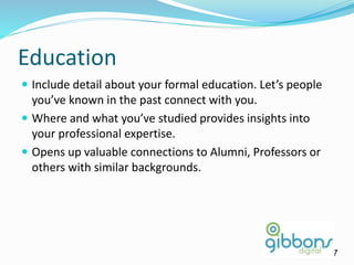 Education
 Include detail about your formal education. Let’s people
you’ve known in the past connect with you.
 Where and what you’ve studied provides insights into
your professional expertise.
 Opens up valuable connections to Alumni, Professors or
others with similar backgrounds.
17
 