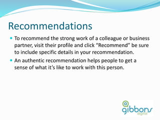 Recommendations
 To recommend the strong work of a colleague or business
partner, visit their profile and click “Recommend” be sure
to include specific details in your recommendation.
 An authentic recommendation helps people to get a
sense of what it’s like to work with this person.
28
 