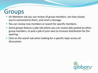 Groups
 On Members tab you can review all group members, see how closely
you’re connected to them, and send a message.
 You can review new members or search for specific members.
 Some groups feature a jobs tab where you can review jobs posted by other
group members, or post a job of your own to increase distribution for the
opening.
 Click on the search tab when looking for a specific topic across all
discussions.
 