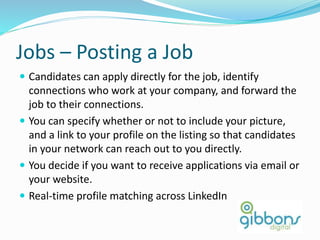 Jobs – Posting a Job
 Candidates can apply directly for the job, identify
connections who work at your company, and forward the
job to their connections.
 You can specify whether or not to include your picture,
and a link to your profile on the listing so that candidates
in your network can reach out to you directly.
 You decide if you want to receive applications via email or
your website.
 Real-time profile matching across LinkedIn
 