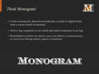 Create customized, data-driven materials, in print or digital form, from a secure portal on-demand Allows big companies to act small and small companies to act big Streamlined  workflow for smarter, more cost-effective communications at a local level through dealers, agents or franchisees Think  Monogram ™ 