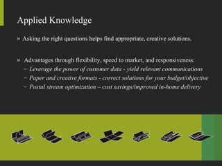 Applied Knowledge Asking the right questions helps find appropriate, creative solutions.  Advantages through flexibility, speed to market, and responsiveness: Leverage the power of customer data - yield relevant communications Paper and creative formats - correct solutions for your budget/objective Postal stream optimization – cost savings/improved in-home delivery 