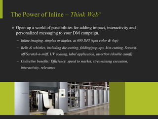 Open up a world of possibilities for adding impact, interactivity and personalized messaging to your DM campaign. Inline imaging, simplex or duplex, at 600 DPI (spot color & 4cp) Bells & whistles, including die-cutting, folding/pop-ups, kiss-cutting, Scratch-off/Scratch-n-sniff, UV coating, label application, insertion (double cutoff) Collective benefits: Efficiency, speed to market, streamlining execution,  interactivity, relevance The Power of Inline –  Think Web ™ 