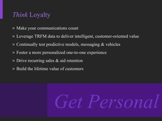 Think  Loyalty Make your communications count Leverage TRFM data to deliver intelligent, customer-oriented value Continually test predictive models, messaging & vehicles Foster a more personalized one-to-one experience Drive recurring sales & aid retention Build the lifetime value of customers Get Personal 