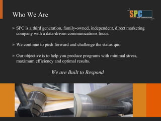 SPC is a third generation, family-owned, independent, direct marketing company with a data-driven communications focus. We continue to push forward and challenge the status quo Our objective is to help you produce programs with minimal stress, maximum efficiency and optimal results. We are Built to Respond Who We Are 