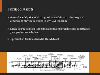 Focused Assets Breadth and depth -  Wide range of state of the art technology and expertise to provide solutions to any DM challenge Single source solution that eliminates multiple vendors and compresses your production schedule. 3 production facilities based in the Midwest 