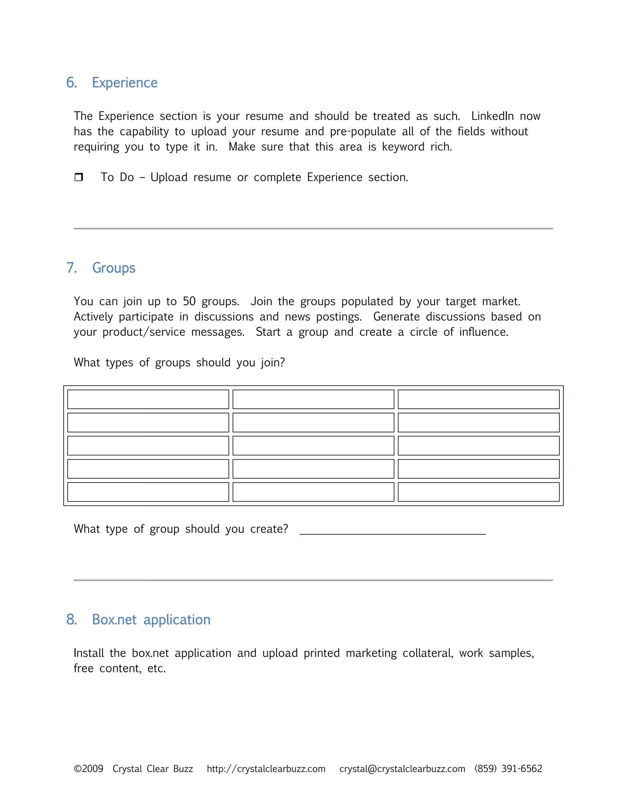6.   Experience

 The Experience section is your resume and should be treated as such. LinkedIn now
 has the capability to upload your resume and pre-populate all of the fields without
 requiring you to type it in. Make sure that this area is keyword rich.

      To Do – Upload resume or complete Experience section.




7.   Groups

 You can join up to 50 groups. Join the groups populated by your target market.
 Actively participate in discussions and news postings. Generate discussions based on
 your product/service messages. Start a group and create a circle of influence.

 What types of groups should you join?




 What type of group should you create?             _________________________________




8.   Box.net application

 Install the box.net application and upload printed marketing collateral, work samples,
 free content, etc.




 ©2009   Crystal Clear Buzz   http://crystalclearbuzz.com   crystal@crystalclearbuzz.com (859) 391-6562
 