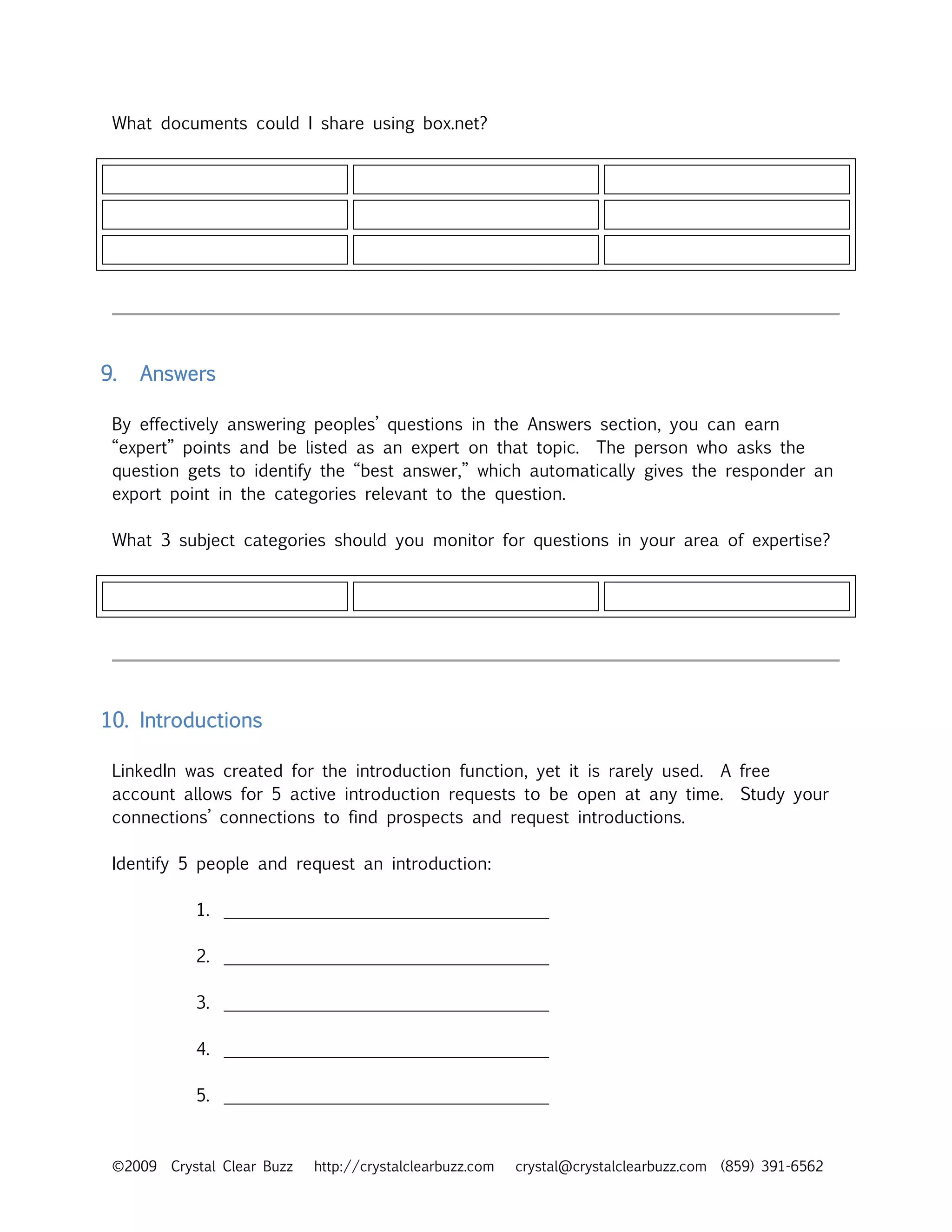 What documents could I share using box.net?




9.   Answers

 By effectively answering peoples’ questions in the Answers section, you can earn
 “expert” points and be listed as an expert on that topic. The person who asks the
 question gets to identify the “best answer,” which automatically gives the responder an
 export point in the categories relevant to the question.

 What 3 subject categories should you monitor for questions in your area of expertise?




10. Introductions

 LinkedIn was created for the introduction function, yet it is rarely used. A free
 account allows for 5 active introduction requests to be open at any time. Study your
 connections’ connections to find prospects and request introductions.

 Identify 5 people and request an introduction:

            1. ______________________________________

            2. ______________________________________

            3. ______________________________________

            4. ______________________________________

            5. ______________________________________



 ©2009   Crystal Clear Buzz   http://crystalclearbuzz.com   crystal@crystalclearbuzz.com (859) 391-6562
 