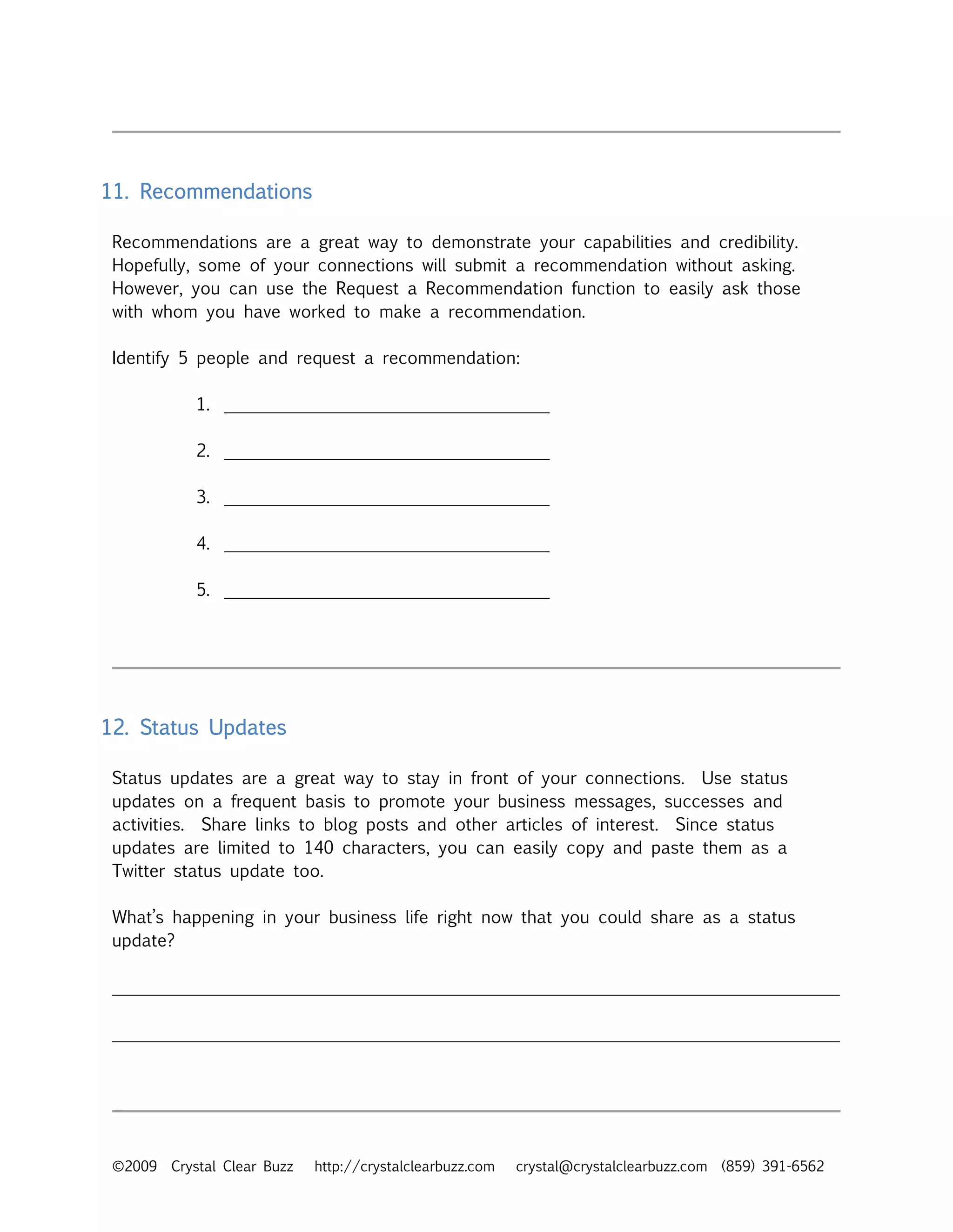 11. Recommendations

 Recommendations are a great way to demonstrate your capabilities and credibility.
 Hopefully, some of your connections will submit a recommendation without asking.
 However, you can use the Request a Recommendation function to easily ask those
 with whom you have worked to make a recommendation.

 Identify 5 people and request a recommendation:

            1. ______________________________________

            2. ______________________________________

            3. ______________________________________

            4. ______________________________________

            5. ______________________________________




12. Status Updates

 Status updates are a great way to stay in front of your connections. Use status
 updates on a frequent basis to promote your business messages, successes and
 activities. Share links to blog posts and other articles of interest. Since status
 updates are limited to 140 characters, you can easily copy and paste them as a
 Twitter status update too.

 What’s happening in your business life right now that you could share as a status
 update?

 _____________________________________________________________________________________

 _____________________________________________________________________________________




 ©2009   Crystal Clear Buzz   http://crystalclearbuzz.com   crystal@crystalclearbuzz.com (859) 391-6562
 